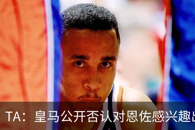 TA：皇马公开否认对恩佐感兴趣出人意料，球队当下目标是清理冗员